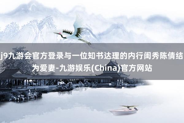 j9九游会官方登录与一位知书达理的内行闺秀陈倩结为爱妻-九游娱乐(China)官方网站