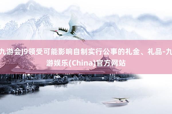九游会J9领受可能影响自制实行公事的礼金、礼品-九游娱乐(China)官方网站
